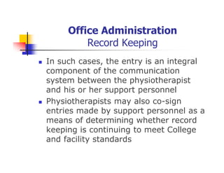 Office Administration
Record Keeping
In such cases, the entry is an integral
component of the communication
system between the physiotherapist
and his or her support personnel
Physiotherapists may also co-sign
entries made by support personnel as a
means of determining whether record
keeping is continuing to meet College
and facility standards
 