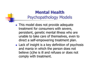 Mental Health
Psychopathology Models
This model does not provide adequate
treatment for consumers with severe,
persistent, genetic mental illness who are
unable to take care of themselves, even to
direct a self-empowering treatment plan.
Lack of insight is a key definition of psychosis
and mania in which the person does not
believe (s)he is ill and refuses or does not
comply with treatment.
 