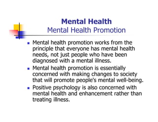 Mental Health
Mental Health Promotion
Mental health promotion works from the
principle that everyone has mental health
needs, not just people who have been
diagnosed with a mental illness.
Mental health promotion is essentially
concerned with making changes to society
that will promote people's mental well-being.
Positive psychology is also concerned with
mental health and enhancement rather than
treating illness.
 