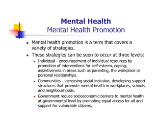 Mental Health
Mental Health Promotion
Mental health promotion is a term that covers a
variety of strategies.
These strategies can be seen to occur at three levels:
Individual - encouragement of individual resources by
promotion of interventions for self-esteem, coping,
assertiveness in areas such as parenting, the workplace or
personal relationships.
Communities - increasing social inclusion, developing support
structures that promote mental health in workplaces, schools
and neighbourhoods.
Government reduce socioeconomic barriers to mental health
at governmental level by promoting equal access for all and
support for vulnerable citizens.
 