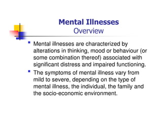 Mental Illnesses
Overview
Mental illnesses are characterized by
alterations in thinking, mood or behaviour (or
some combination thereof) associated with
significant distress and impaired functioning.
The symptoms of mental illness vary from
mild to severe, depending on the type of
mental illness, the individual, the family and
the socio-economic environment.
 