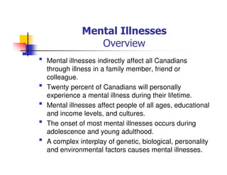 Mental Illnesses
Overview
Mental illnesses indirectly affect all Canadians
through illness in a family member, friend or
colleague.
Twenty percent of Canadians will personally
experience a mental illness during their lifetime.
Mental illnesses affect people of all ages, educational
and income levels, and cultures.
The onset of most mental illnesses occurs during
adolescence and young adulthood.
A complex interplay of genetic, biological, personality
and environmental factors causes mental illnesses.
 