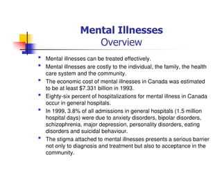 Mental Illnesses
Overview
Mental illnesses can be treated effectively.
Mental illnesses are costly to the individual, the family, the health
care system and the community.
The economic cost of mental illnesses in Canada was estimated
to be at least $7.331 billion in 1993.
Eighty-six percent of hospitalizations for mental illness in Canada
occur in general hospitals.
In 1999, 3.8% of all admissions in general hospitals (1.5 million
hospital days) were due to anxiety disorders, bipolar disorders,
schizophrenia, major depression, personality disorders, eating
disorders and suicidal behaviour.
The stigma attached to mental illnesses presents a serious barrier
not only to diagnosis and treatment but also to acceptance in the
community.
 