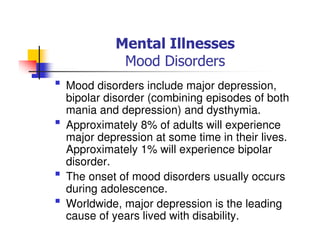 Mental Illnesses
Mood Disorders
Mood disorders include major depression,
bipolar disorder (combining episodes of both
mania and depression) and dysthymia.
Approximately 8% of adults will experience
major depression at some time in their lives.
Approximately 1% will experience bipolar
disorder.
The onset of mood disorders usually occurs
during adolescence.
Worldwide, major depression is the leading
cause of years lived with disability.
 