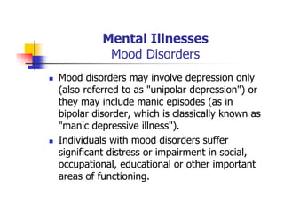 Mental Illnesses
Mood Disorders
Mood disorders may involve depression only
(also referred to as "unipolar depression") or
they may include manic episodes (as in
bipolar disorder, which is classically known as
"manic depressive illness").
Individuals with mood disorders suffer
significant distress or impairment in social,
occupational, educational or other important
areas of functioning.
 