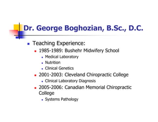 Dr. George Boghozian, B.Sc., D.C.
Teaching Experience:
1985-1989: Bushehr Midwifery School
Medical Laboratory
Nutrition
Clinical Genetics
2001-2003: Cleveland Chiropractic College
Clinical Laboratory Diagnosis
2005-2006: Canadian Memorial Chiropractic
College
Systems Pathology
 