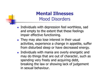 Mental Illnesses
Mood Disorders
Individuals with depression feel worthless, sad
and empty to the extent that these feelings
impair effective functioning.
They may also lose interest in their usual
activities, experience a change in appetite, suffer
from disturbed sleep or have decreased energy.
Individuals with mania are overly energetic and
may do things that are out of character, such as
spending very freely and acquiring debt,
breaking the law or showing lack of judgement
in sexual behaviour.
 