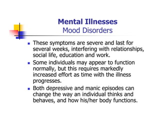 Mental Illnesses
Mood Disorders
These symptoms are severe and last for
several weeks, interfering with relationships,
social life, education and work.
Some individuals may appear to function
normally, but this requires markedly
increased effort as time with the illness
progresses.
Both depressive and manic episodes can
change the way an individual thinks and
behaves, and how his/her body functions.
 