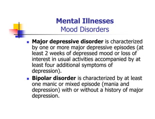 Mental Illnesses
Mood Disorders
Major depressive disorder is characterized
by one or more major depressive episodes (at
least 2 weeks of depressed mood or loss of
interest in usual activities accompanied by at
least four additional symptoms of
depression).
Bipolar disorder is characterized by at least
one manic or mixed episode (mania and
depression) with or without a history of major
depression.
 
