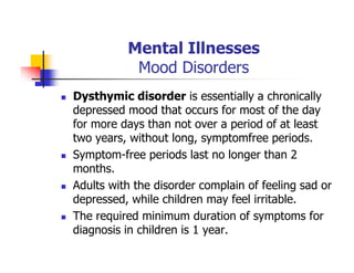 Mental Illnesses
Mood Disorders
Dysthymic disorder is essentially a chronically
depressed mood that occurs for most of the day
for more days than not over a period of at least
two years, without long, symptomfree periods.
Symptom-free periods last no longer than 2
months.
Adults with the disorder complain of feeling sad or
depressed, while children may feel irritable.
The required minimum duration of symptoms for
diagnosis in children is 1 year.
 