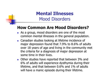 Mental Illnesses
Mood Disorders
How Common Are Mood Disorders?
As a group, mood disorders are one of the most
common mental illnesses in the general population.
Canadian studies looking at lifetime incidence of
major depression found that 7.9% to 8.6% of adults
over 18 years of age and living in the community met
the criteria for a diagnosis of major depression at
some time in their lives.
Other studies have reported that between 3% and
6% of adults will experience dysthymia during their
lifetime, and that between 0.6% and 1% of adults
will have a manic episode during their lifetime.
 