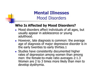 Mental Illnesses
Mood Disorders
Who Is Affected by Mood Disorders?
Mood disorders affect individuals of all ages, but
usually appear in adolescence or young
adulthood.
However, late diagnosis is common: the average
age of diagnosis of major depressive disorder is in
the early twenties to early thirties.1
Studies have consistently documented higher
rates of depression among women than among
men: the female-to-male ratio averages 2:1.3
Women are 2 to 3 times more likely than men to
develop dysthymia.
 