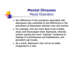 Mental Illnesses
Mood Disorders
Sex differences in the symptoms associated with
depression may contribute to the differences in the
prevalence of depression between men and women.
For example, men are more likely to be irritable,
angry and discouraged when depressed, whereas
women express the more "classical" symptoms of
feelings of worthlessness and helplessness, and
persistent sad moods.
As a result, depression may not be as easily
recognized in a man.
 
