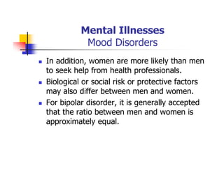 Mental Illnesses
Mood Disorders
In addition, women are more likely than men
to seek help from health professionals.
Biological or social risk or protective factors
may also differ between men and women.
For bipolar disorder, it is generally accepted
that the ratio between men and women is
approximately equal.
 