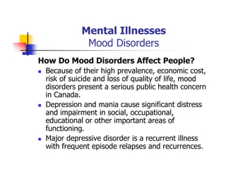 Mental Illnesses
Mood Disorders
How Do Mood Disorders Affect People?
Because of their high prevalence, economic cost,
risk of suicide and loss of quality of life, mood
disorders present a serious public health concern
in Canada.
Depression and mania cause significant distress
and impairment in social, occupational,
educational or other important areas of
functioning.
Major depressive disorder is a recurrent illness
with frequent episode relapses and recurrences.
 