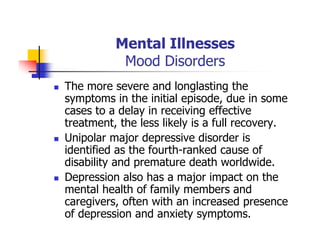 Mental Illnesses
Mood Disorders
The more severe and longlasting the
symptoms in the initial episode, due in some
cases to a delay in receiving effective
treatment, the less likely is a full recovery.
Unipolar major depressive disorder is
identified as the fourth-ranked cause of
disability and premature death worldwide.
Depression also has a major impact on the
mental health of family members and
caregivers, often with an increased presence
of depression and anxiety symptoms.
 