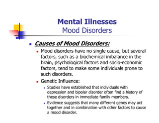 Mental Illnesses
Mood Disorders
Causes of Mood Disorders:
Mood disorders have no single cause, but several
factors, such as a biochemical imbalance in the
brain, psychological factors and socio-economic
factors, tend to make some individuals prone to
such disorders.
Genetic Influence:
Studies have established that individuals with
depression and bipolar disorder often find a history of
these disorders in immediate family members.
Evidence suggests that many different genes may act
together and in combination with other factors to cause
a mood disorder.
 