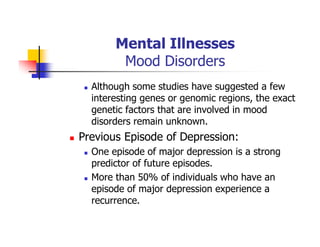 Mental Illnesses
Mood Disorders
Although some studies have suggested a few
interesting genes or genomic regions, the exact
genetic factors that are involved in mood
disorders remain unknown.
Previous Episode of Depression:
One episode of major depression is a strong
predictor of future episodes.
More than 50% of individuals who have an
episode of major depression experience a
recurrence.
 