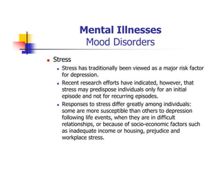 Mental Illnesses
Mood Disorders
Stress
Stress has traditionally been viewed as a major risk factor
for depression.
Recent research efforts have indicated, however, that
stress may predispose individuals only for an initial
episode and not for recurring episodes.
Responses to stress differ greatly among individuals:
some are more susceptible than others to depression
following life events, when they are in difficult
relationships, or because of socio-economic factors such
as inadequate income or housing, prejudice and
workplace stress.
 