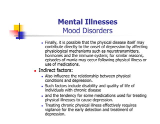 Mental Illnesses
Mood Disorders
Finally, it is possible that the physical disease itself may
contribute directly to the onset of depression by affecting
physiological mechanisms such as neurotransmitters,
hormones and the immune system; for similar reasons,
episodes of mania may occur following physical illness or
use of medications.
Indirect factors:
Also influence the relationship between physical
conditions and depression.
Such factors include disability and quality of life of
individuals with chronic disease
and the tendency for some medications used for treating
physical illnesses to cause depression.
Treating chronic physical illness effectively requires
vigilance for the early detection and treatment of
depression.
 