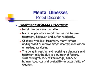 Mental Illnesses
Mood Disorders
Treatment of Mood Disorders:
Mood disorders are treatable.
Many people with a mood disorder fail to seek
treatment, however, and suffer needlessly.
Of those who seek treatment, many remain
undiagnosed or receive either incorrect medication
or inadequate doses.
The delay in seeking and receiving a diagnosis and
treatment may be due to a number of factors,
such as stigma, lack of knowledge, a lack of
human resources and availability or accessibility of
services.
 