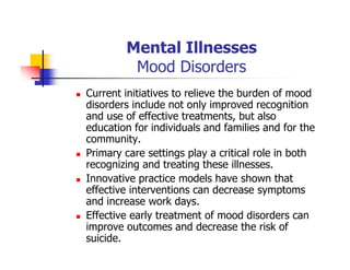 Mental Illnesses
Mood Disorders
Current initiatives to relieve the burden of mood
disorders include not only improved recognition
and use of effective treatments, but also
education for individuals and families and for the
community.
Primary care settings play a critical role in both
recognizing and treating these illnesses.
Innovative practice models have shown that
effective interventions can decrease symptoms
and increase work days.
Effective early treatment of mood disorders can
improve outcomes and decrease the risk of
suicide.
 