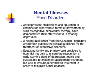 Mental Illnesses
Mood Disorders
Antidepressant medications and education in
combination with various forms of psychotherapy,
such as cognitive-behavioural therapy, have
demonstrated their effectiveness in treating
depression.
A recent publication from the Canadian Psychiatric
Association outlines the clinical guidelines for the
treatment of depressive disorders.
Educating family and primary care providers is
essential not only to ensure the recognition of
early warning signs of depression, mania and
suicide and to implement appropriate treatment,
but also to ensure adherence to treatment in
order to minimize future relapses.
 