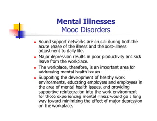 Mental Illnesses
Mood Disorders
Sound support networks are crucial during both the
acute phase of the illness and the post-illness
adjustment to daily life.
Major depression results in poor productivity and sick
leave from the workplace.
The workplace, therefore, is an important area for
addressing mental health issues.
Supporting the development of healthy work
environments, educating employers and employees in
the area of mental health issues, and providing
supportive reintegration into the work environment
for those experiencing mental illness would go a long
way toward minimizing the effect of major depression
on the workplace.
 