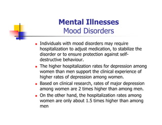 Mental Illnesses
Mood Disorders
Individuals with mood disorders may require
hospitalization to adjust medication, to stabilize the
disorder or to ensure protection against self-
destructive behaviour.
The higher hospitalization rates for depression among
women than men support the clinical experience of
higher rates of depression among women.
Based on clinical research, rates of major depression
among women are 2 times higher than among men.
On the other hand, the hospitalization rates among
women are only about 1.5 times higher than among
men
 