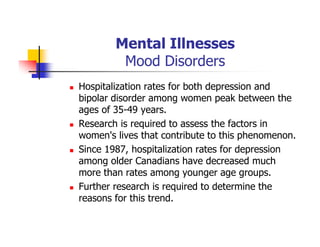 Mental Illnesses
Mood Disorders
Hospitalization rates for both depression and
bipolar disorder among women peak between the
ages of 35-49 years.
Research is required to assess the factors in
women's lives that contribute to this phenomenon.
Since 1987, hospitalization rates for depression
among older Canadians have decreased much
more than rates among younger age groups.
Further research is required to determine the
reasons for this trend.
 