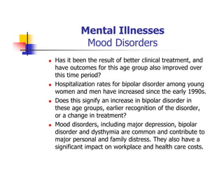 Mental Illnesses
Mood Disorders
Has it been the result of better clinical treatment, and
have outcomes for this age group also improved over
this time period?
Hospitalization rates for bipolar disorder among young
women and men have increased since the early 1990s.
Does this signify an increase in bipolar disorder in
these age groups, earlier recognition of the disorder,
or a change in treatment?
Mood disorders, including major depression, bipolar
disorder and dysthymia are common and contribute to
major personal and family distress. They also have a
significant impact on workplace and health care costs.
 