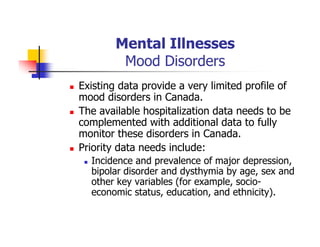 Mental Illnesses
Mood Disorders
Existing data provide a very limited profile of
mood disorders in Canada.
The available hospitalization data needs to be
complemented with additional data to fully
monitor these disorders in Canada.
Priority data needs include:
Incidence and prevalence of major depression,
bipolar disorder and dysthymia by age, sex and
other key variables (for example, socio-
economic status, education, and ethnicity).
 
