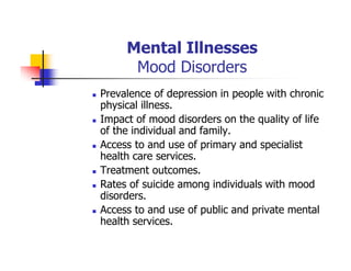 Mental Illnesses
Mood Disorders
Prevalence of depression in people with chronic
physical illness.
Impact of mood disorders on the quality of life
of the individual and family.
Access to and use of primary and specialist
health care services.
Treatment outcomes.
Rates of suicide among individuals with mood
disorders.
Access to and use of public and private mental
health services.
 