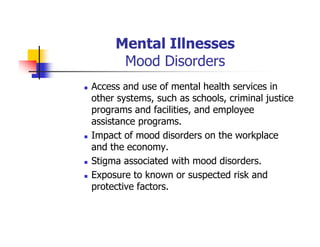 Mental Illnesses
Mood Disorders
Access and use of mental health services in
other systems, such as schools, criminal justice
programs and facilities, and employee
assistance programs.
Impact of mood disorders on the workplace
and the economy.
Stigma associated with mood disorders.
Exposure to known or suspected risk and
protective factors.
 