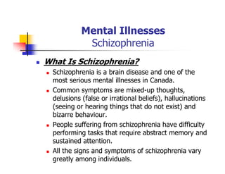 Mental Illnesses
Schizophrenia
What Is Schizophrenia?
Schizophrenia is a brain disease and one of the
most serious mental illnesses in Canada.
Common symptoms are mixed-up thoughts,
delusions (false or irrational beliefs), hallucinations
(seeing or hearing things that do not exist) and
bizarre behaviour.
People suffering from schizophrenia have difficulty
performing tasks that require abstract memory and
sustained attention.
All the signs and symptoms of schizophrenia vary
greatly among individuals.
 