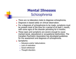 Mental Illnesses
Schizophrenia
There are no laboratory tests to diagnose schizophrenia.
Diagnosis is based solely on clinical observation.
For a diagnosis of schizophrenia to be made, symptoms must
be present most of the time for a period of at least 1 month,
with some signs of the disorder persisting for 6 months.
These signs and symptoms are severe enough to cause
marked social, educational or occupational dysfunction. The
Canadian Psychiatric Association has developed guidelines
for the assessment and diagnosis of schizophrenia.
Symptoms:
Delusions and/or hallucinations
Lack of motivation
Social withdrawal
Thought disorders
 