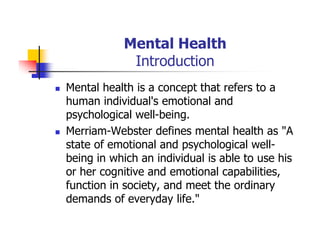Mental Health
Introduction
Mental health is a concept that refers to a
human individual's emotional and
psychological well-being.
Merriam-Webster defines mental health as "A
state of emotional and psychological well-
being in which an individual is able to use his
or her cognitive and emotional capabilities,
function in society, and meet the ordinary
demands of everyday life."
 