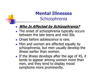 Mental Illnesses
Schizophrenia
Who Is Affected by Schizophrenia?
The onset of schizophrenia typically occurs
between the late teens and mid-30s.
Onset before adolescence is rare.
Men and women are affected equally by
schizophrenia, but men usually develop the
illness earlier than women.
If the illness develops after the age of 45, it
tends to appear among women more than
men, and they tend to display mood
symptoms more prominently.
 