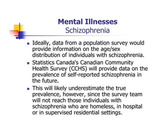 Mental Illnesses
Schizophrenia
Ideally, data from a population survey would
provide information on the age/sex
distribution of individuals with schizophrenia.
Statistics Canada's Canadian Community
Health Survey (CCHS) will provide data on the
prevalence of self-reported schizophrenia in
the future.
This will likely underestimate the true
prevalence, however, since the survey team
will not reach those individuals with
schizophrenia who are homeless, in hospital
or in supervised residential settings.
 