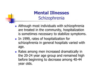 Mental Illnesses
Schizophrenia
Although most individuals with schizophrenia
are treated in the community, hospitalization
is sometimes necessary to stabilize symptoms.
In 1999, rates of hospitalization for
schizophrenia in general hospitals varied with
age.
Rates among men increased dramatically in
the 20-24 year age group and remained high
before beginning to decrease among 40-44
year olds.
 