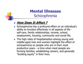 Mental Illnesses
Schizophrenia
How Does It Affect ?
Schizophrenia has a profound effect on an individual's
ability to function effectively in all aspects of life -
self-care, family relationships, income, school,
employment, housing, community and social life.
The high rates of hospitalization among young and
middle-aged men and women highlight the effect of
schizophrenia on people who are in their most
productive years - a time when most people are
forming families, establishing careers, and generally
"building equity" in their lives.
 
