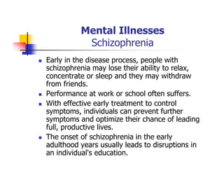 Mental Illnesses
Schizophrenia
Early in the disease process, people with
schizophrenia may lose their ability to relax,
concentrate or sleep and they may withdraw
from friends.
Performance at work or school often suffers.
With effective early treatment to control
symptoms, individuals can prevent further
symptoms and optimize their chance of leading
full, productive lives.
The onset of schizophrenia in the early
adulthood years usually leads to disruptions in
an individual's education.
 