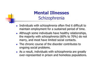 Mental Illnesses
Schizophrenia
Individuals with schizophrenia often find it difficult to
maintain employment for a sustained period of time.
Although some individuals have healthy relationships,
the majority with schizophrenia (60% to 70%) do not
marry, and most have limited social contacts.
The chronic course of the disorder contributes to
ongoing social problems.
As a result, individuals with schizophrenia are greatly
over-represented in prison and homeless populations.
 