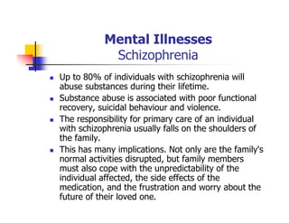 Mental Illnesses
Schizophrenia
Up to 80% of individuals with schizophrenia will
abuse substances during their lifetime.
Substance abuse is associated with poor functional
recovery, suicidal behaviour and violence.
The responsibility for primary care of an individual
with schizophrenia usually falls on the shoulders of
the family.
This has many implications. Not only are the family's
normal activities disrupted, but family members
must also cope with the unpredictability of the
individual affected, the side effects of the
medication, and the frustration and worry about the
future of their loved one.
 