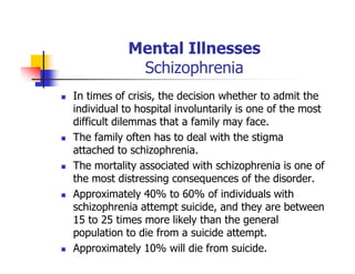 Mental Illnesses
Schizophrenia
In times of crisis, the decision whether to admit the
individual to hospital involuntarily is one of the most
difficult dilemmas that a family may face.
The family often has to deal with the stigma
attached to schizophrenia.
The mortality associated with schizophrenia is one of
the most distressing consequences of the disorder.
Approximately 40% to 60% of individuals with
schizophrenia attempt suicide, and they are between
15 to 25 times more likely than the general
population to die from a suicide attempt.
Approximately 10% will die from suicide.
 
