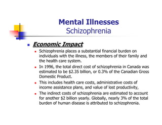 Mental Illnesses
Schizophrenia
Economic Impact
Schizophrenia places a substantial financial burden on
individuals with the illness, the members of their family and
the health care system.
In 1996, the total direct cost of schizophrenia in Canada was
estimated to be $2.35 billion, or 0.3% of the Canadian Gross
Domestic Product.
This includes health care costs, administrative costs of
income assistance plans, and value of lost productivity,
The indirect costs of schizophrenia are estimated to account
for another $2 billion yearly. Globally, nearly 3% of the total
burden of human disease is attributed to schizophrenia.
 