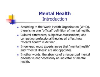 Mental Health
Introduction
According to the World Health Organization (WHO),
there is no one "official" definition of mental health.
Cultural differences, subjective assessments, and
competing professional theories all affect how
"mental health" is defined.
In general, most experts agree that "mental health"
and "mental illness" are not opposites.
In other words, the absence of a recognized mental
disorder is not necessarily an indicator of mental
health.
 