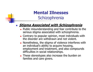 Mental Illnesses
Schizophrenia
Stigma Associated with Schizophrenia
Public misunderstanding and fear contribute to the
serious stigma associated with schizophrenia.
Contrary to popular opinion, most individuals with
the disorder are withdrawn and not violent.
Nonetheless, the stigma of violence interferes with
an individual's ability to acquire housing,
employment and treatment, and also compounds
difficulties in social relationships.
These stereotypes also increase the burden on
families and care givers.
 