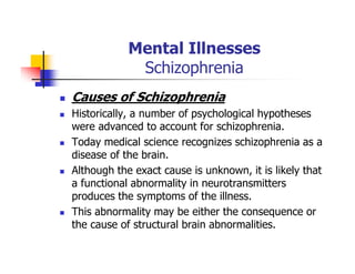 Mental Illnesses
Schizophrenia
Causes of Schizophrenia
Historically, a number of psychological hypotheses
were advanced to account for schizophrenia.
Today medical science recognizes schizophrenia as a
disease of the brain.
Although the exact cause is unknown, it is likely that
a functional abnormality in neurotransmitters
produces the symptoms of the illness.
This abnormality may be either the consequence or
the cause of structural brain abnormalities.
 