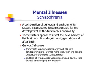 Mental Illnesses
Schizophrenia
A combination of genetic and environmental
factors is considered to be responsible for the
development of this functional abnormality.
These factors appear to affect the development of
the brain at critical stages during gestation and
after birth.
Genetic Influence
Immediate family members of individuals with
schizophrenia are 10 times more likely than the general
population to develop schizophrenia
Children of two parents with schizophrenia have a 40%
chance of developing the disorder
 